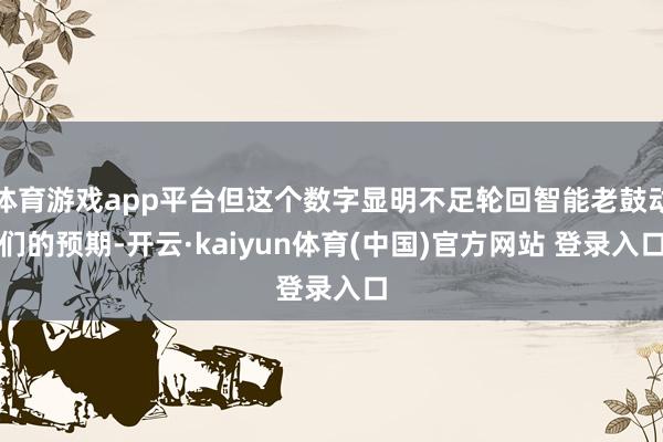 体育游戏app平台但这个数字显明不足轮回智能老鼓动们的预期-开云·kaiyun体育(中国)官方网站 登录入口