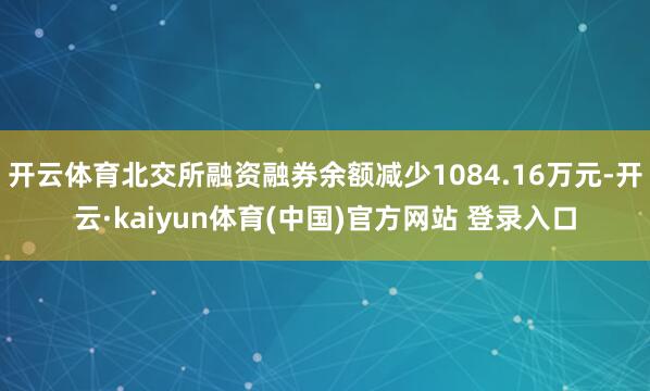 开云体育北交所融资融券余额减少1084.16万元-开云·kaiyun体育(中国)官方网站 登录入口