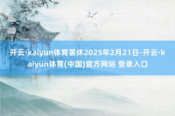 开云·kaiyun体育罢休2025年2月21日-开云·kaiyun体育(中国)官方网站 登录入口