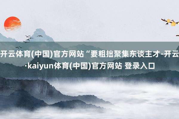 开云体育(中国)官方网站“要粗拙聚集东谈主才-开云·kaiyun体育(中国)官方网站 登录入口