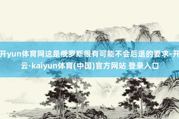 开yun体育网这是俄罗斯很有可能不会后退的要求-开云·kaiyun体育(中国)官方网站 登录入口