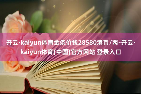 开云·kaiyun体育金条价钱28580港币/两-开云·kaiyun体育(中国)官方网站 登录入口