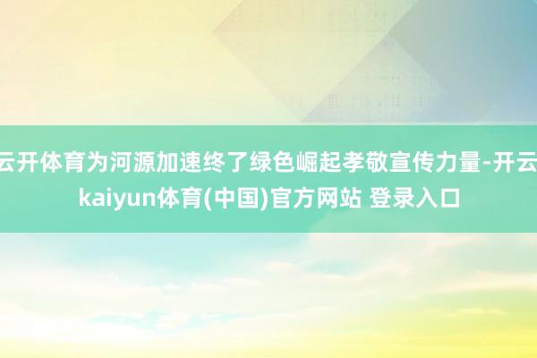 云开体育为河源加速终了绿色崛起孝敬宣传力量-开云·kaiyun体育(中国)官方网站 登录入口