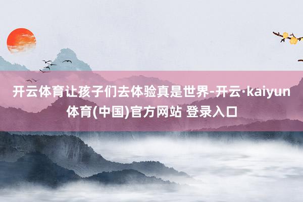 开云体育让孩子们去体验真是世界-开云·kaiyun体育(中国)官方网站 登录入口