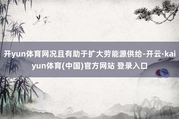 开yun体育网况且有助于扩大劳能源供给-开云·kaiyun体育(中国)官方网站 登录入口