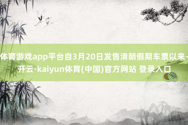 体育游戏app平台自3月20日发售清朗假期车票以来-开云·kaiyun体育(中国)官方网站 登录入口