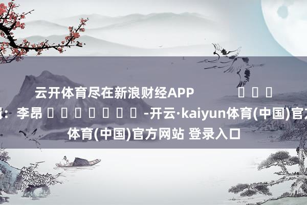 云开体育尽在新浪财经APP            						牵涉剪辑：李昂 							-开云·kaiyun体育(中国)官方网站 登录入口