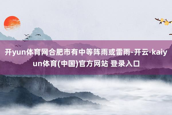 开yun体育网合肥市有中等阵雨或雷雨-开云·kaiyun体育(中国)官方网站 登录入口