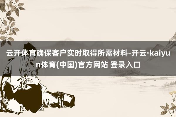 云开体育确保客户实时取得所需材料-开云·kaiyun体育(中国)官方网站 登录入口