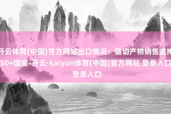 开云体育(中国)官方网站出口情况：锯切产物销售遮掩50+国度-开云·kaiyun体育(中国)官方网站 登录入口