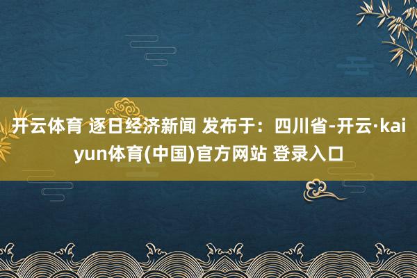 开云体育 逐日经济新闻 发布于：四川省-开云·kaiyun体育(中国)官方网站 登录入口