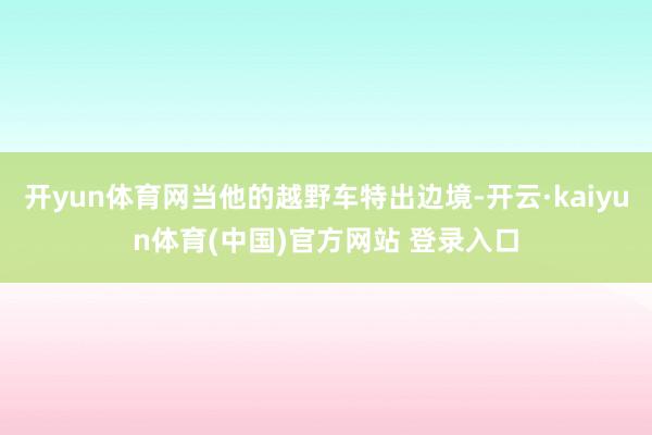 开yun体育网当他的越野车特出边境-开云·kaiyun体育(中国)官方网站 登录入口