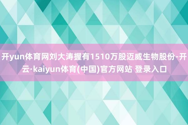 开yun体育网刘大涛握有1510万股迈威生物股份-开云·kaiyun体育(中国)官方网站 登录入口