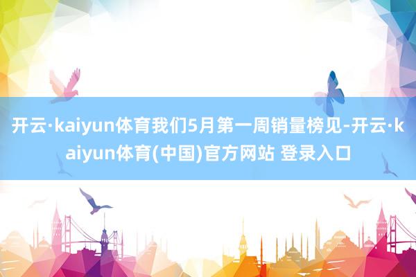 开云·kaiyun体育我们5月第一周销量榜见-开云·kaiyun体育(中国)官方网站 登录入口