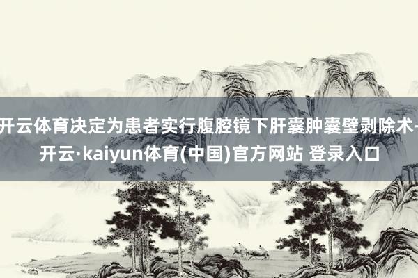 开云体育决定为患者实行腹腔镜下肝囊肿囊壁剥除术-开云·kaiyun体育(中国)官方网站 登录入口