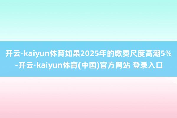 开云·kaiyun体育如果2025年的缴费尺度高潮5%-开云·kaiyun体育(中国)官方网站 登录入口