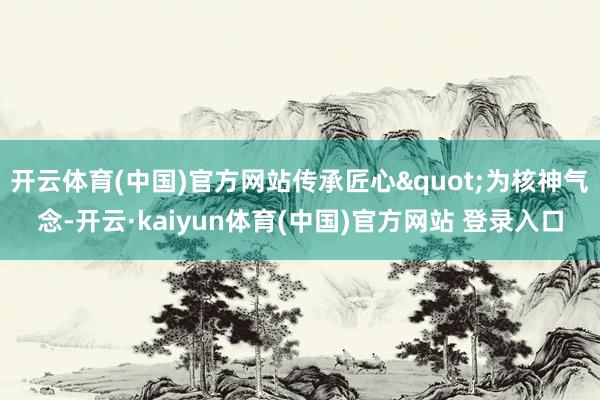 开云体育(中国)官方网站传承匠心"为核神气念-开云·kaiyun体育(中国)官方网站 登录入口