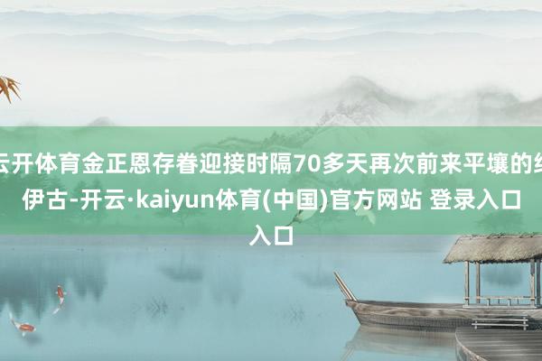 云开体育金正恩存眷迎接时隔70多天再次前来平壤的绍伊古-开云·kaiyun体育(中国)官方网站 登录入口