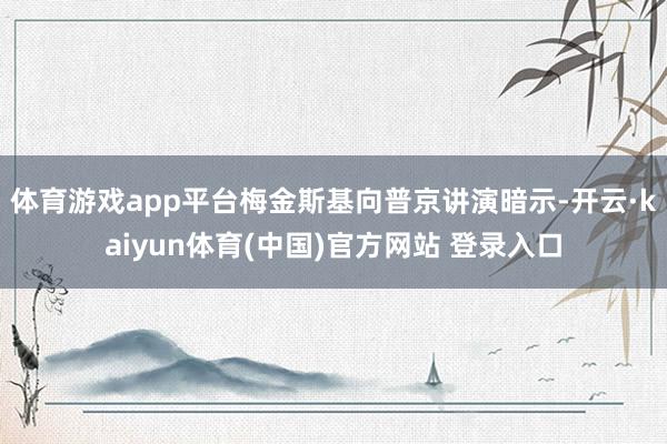 体育游戏app平台梅金斯基向普京讲演暗示-开云·kaiyun体育(中国)官方网站 登录入口