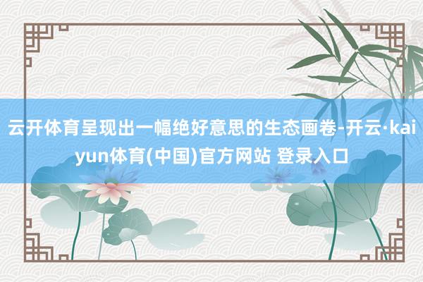 云开体育呈现出一幅绝好意思的生态画卷-开云·kaiyun体育(中国)官方网站 登录入口