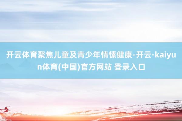 开云体育聚焦儿童及青少年情愫健康-开云·kaiyun体育(中国)官方网站 登录入口