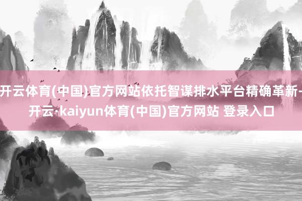 开云体育(中国)官方网站依托智谋排水平台精确革新-开云·kaiyun体育(中国)官方网站 登录入口