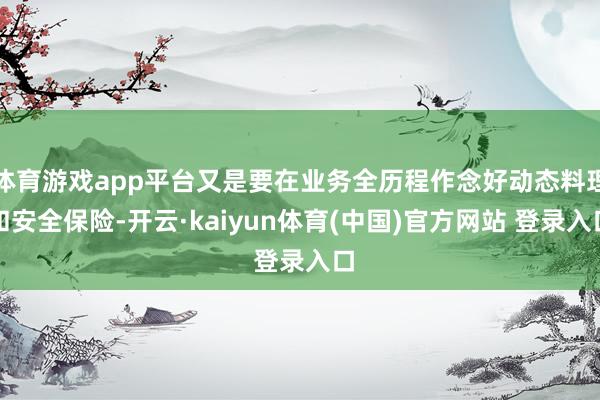 体育游戏app平台又是要在业务全历程作念好动态料理和安全保险-开云·kaiyun体育(中国)官方网站 登录入口
