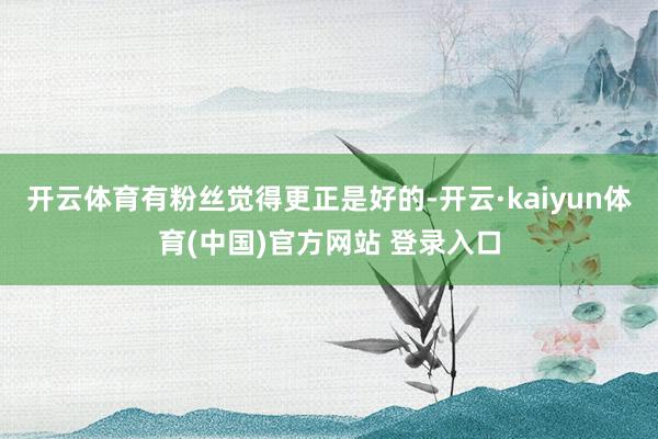 开云体育有粉丝觉得更正是好的-开云·kaiyun体育(中国)官方网站 登录入口