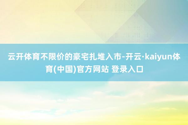 云开体育不限价的豪宅扎堆入市-开云·kaiyun体育(中国)官方网站 登录入口