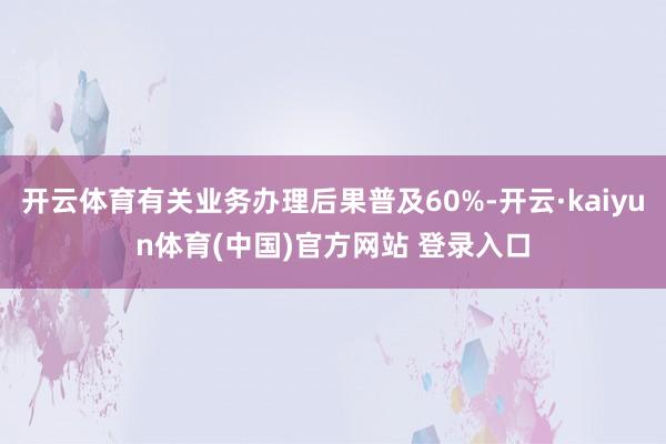 开云体育有关业务办理后果普及60%-开云·kaiyun体育(中国)官方网站 登录入口