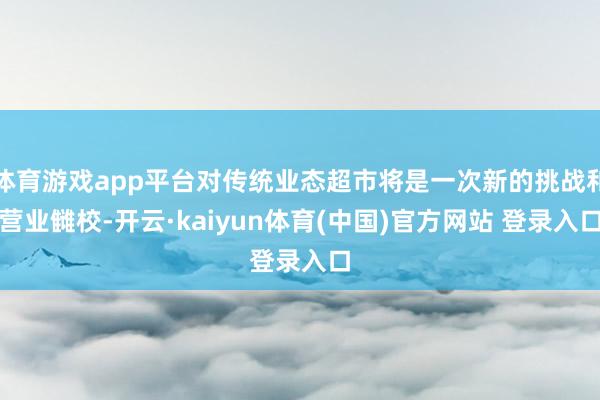 体育游戏app平台对传统业态超市将是一次新的挑战和营业雠校-开云·kaiyun体育(中国)官方网站 登录入口