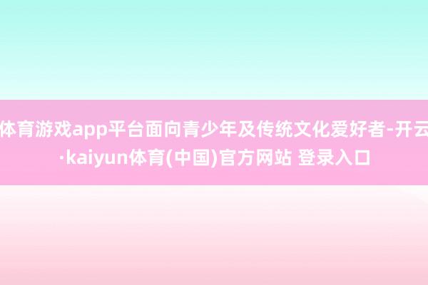 体育游戏app平台面向青少年及传统文化爱好者-开云·kaiyun体育(中国)官方网站 登录入口