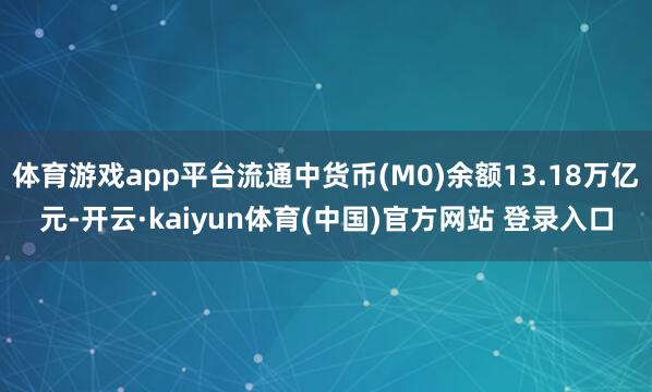 体育游戏app平台流通中货币(M0)余额13.18万亿元-开云·kaiyun体育(中国)官方网站 登录入口