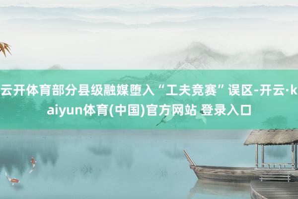 云开体育部分县级融媒堕入“工夫竞赛”误区-开云·kaiyun体育(中国)官方网站 登录入口