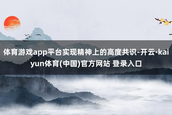 体育游戏app平台实现精神上的高度共识-开云·kaiyun体育(中国)官方网站 登录入口