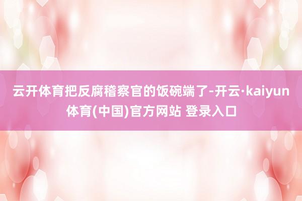 云开体育把反腐稽察官的饭碗端了-开云·kaiyun体育(中国)官方网站 登录入口