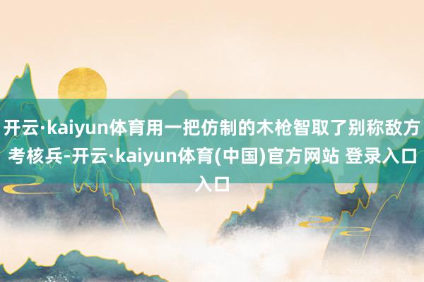开云·kaiyun体育用一把仿制的木枪智取了别称敌方考核兵-开云·kaiyun体育(中国)官方网站 登录入口