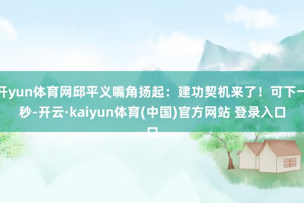开yun体育网邱平义嘴角扬起:建功契机来了!可下一秒-开云·kaiyun体育(中国)官方网站 登录入口