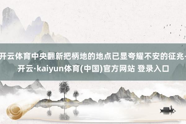 开云体育中央翻新把柄地的地点已显夸耀不安的征兆-开云·kaiyun体育(中国)官方网站 登录入口