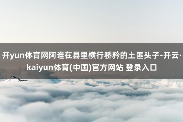 开yun体育网阿谁在县里横行骄矜的土匪头子-开云·kaiyun体育(中国)官方网站 登录入口