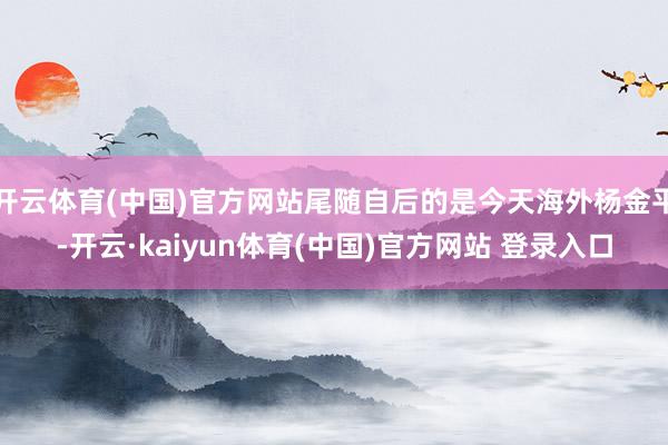 开云体育(中国)官方网站尾随自后的是今天海外杨金平-开云·kaiyun体育(中国)官方网站 登录入口
