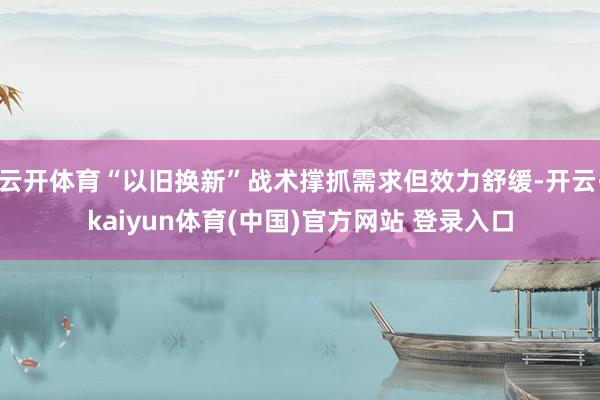 云开体育“以旧换新”战术撑抓需求但效力舒缓-开云·kaiyun体育(中国)官方网站 登录入口