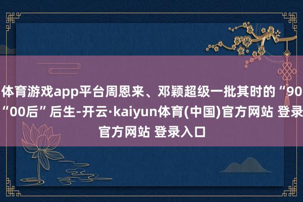 体育游戏app平台周恩来、邓颖超级一批其时的“90后”“00后”后生-开云·kaiyun体育(中国)官方网站 登录入口
