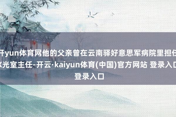开yun体育网他的父亲曾在云南驿好意思军病院里担任X光室主任-开云·kaiyun体育(中国)官方网站 登录入口