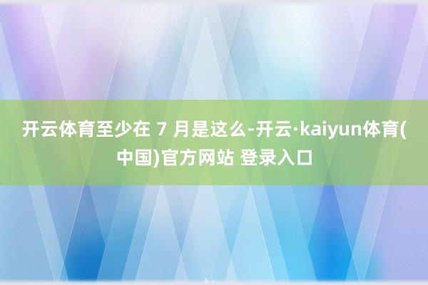 开云体育至少在 7 月是这么-开云·kaiyun体育(中国)官方网站 登录入口