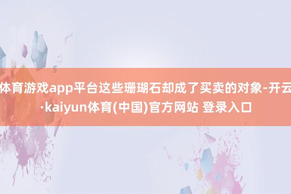 体育游戏app平台这些珊瑚石却成了买卖的对象-开云·kaiyun体育(中国)官方网站 登录入口