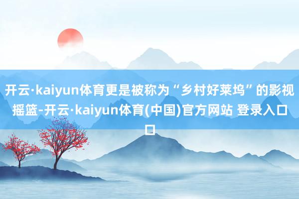 开云·kaiyun体育更是被称为“乡村好莱坞”的影视摇篮-开云·kaiyun体育(中国)官方网站 登录入口