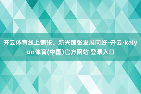 开云体育线上铺张、新兴铺张发展向好-开云·kaiyun体育(中国)官方网站 登录入口