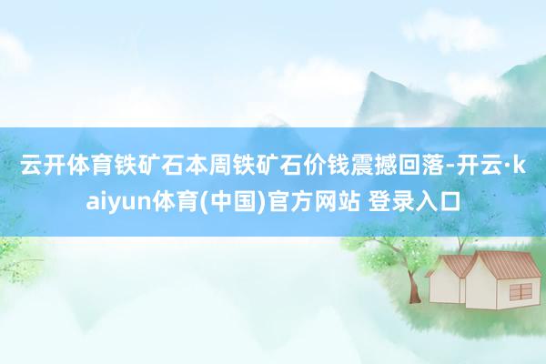 云开体育 铁矿石 本周铁矿石价钱震撼回落-开云·kaiyun体育(中国)官方网站 登录入口