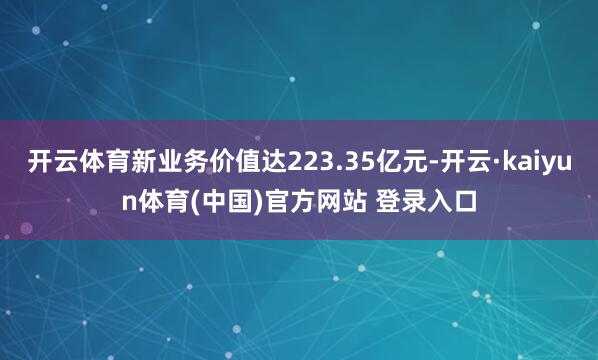 开云体育新业务价值达223.35亿元-开云·kaiyun体育(中国)官方网站 登录入口